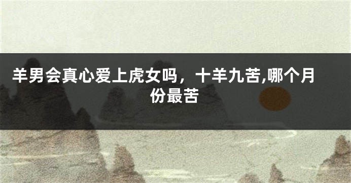 羊男会真心爱上虎女吗，十羊九苦,哪个月份最苦
