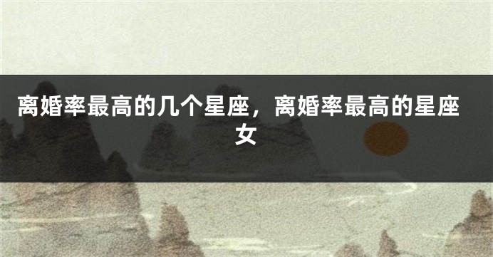 离婚率最高的几个星座，离婚率最高的星座女