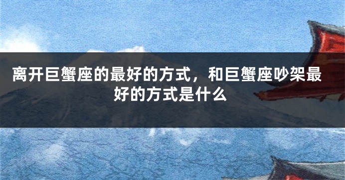 离开巨蟹座的最好的方式，和巨蟹座吵架最好的方式是什么