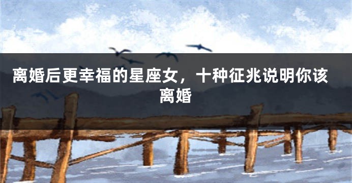 离婚后更幸福的星座女，十种征兆说明你该离婚