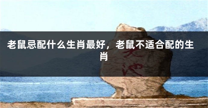 老鼠忌配什么生肖最好，老鼠不适合配的生肖