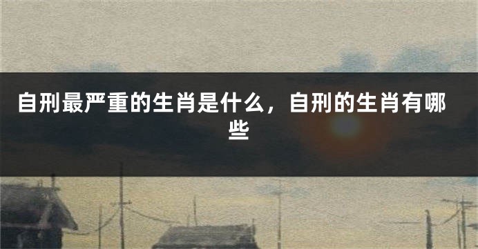 自刑最严重的生肖是什么，自刑的生肖有哪些