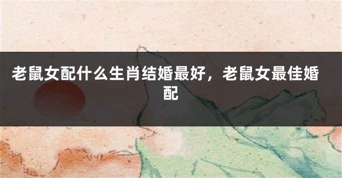 老鼠女配什么生肖结婚最好，老鼠女最佳婚配