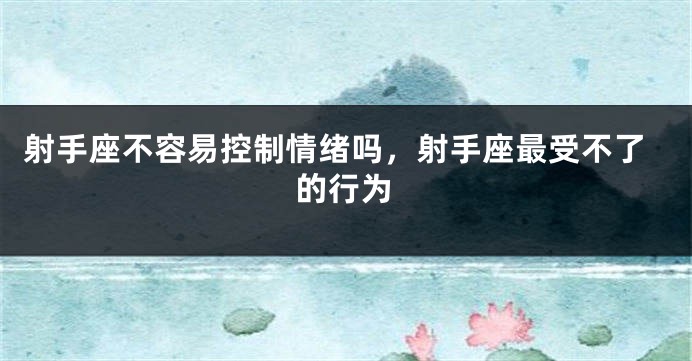 射手座不容易控制情绪吗，射手座最受不了的行为
