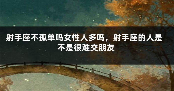 射手座不孤单吗女性人多吗，射手座的人是不是很难交朋友
