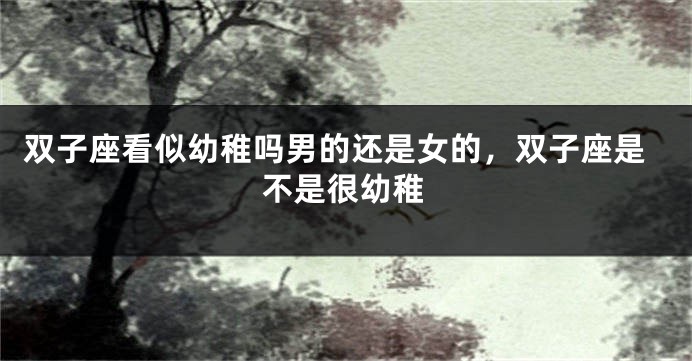 双子座看似幼稚吗男的还是女的，双子座是不是很幼稚