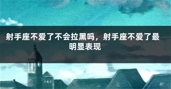 射手座不爱了不会拉黑吗，射手座不爱了最明显表现