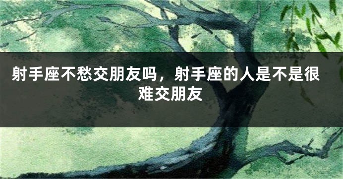 射手座不愁交朋友吗，射手座的人是不是很难交朋友