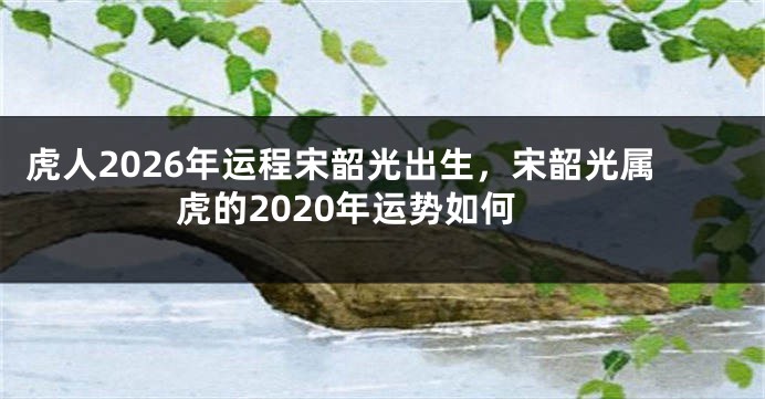 虎人2026年运程宋韶光出生，宋韶光属虎的2020年运势如何