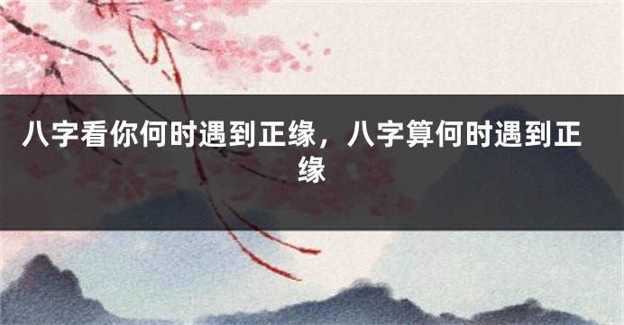 八字看你何时遇到正缘，八字算何时遇到正缘