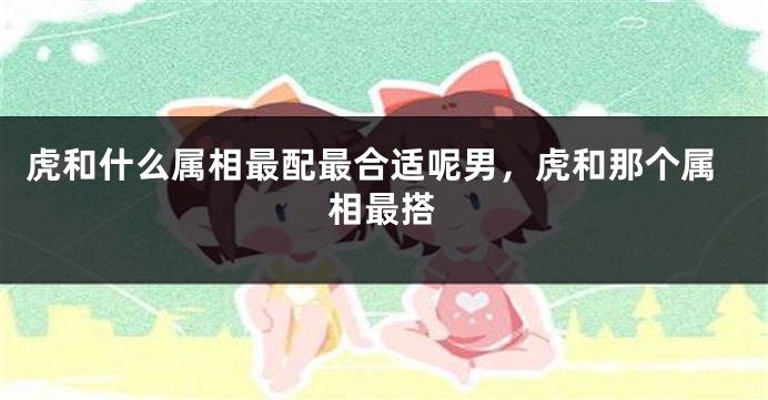 虎和什么属相最配最合适呢男，虎和那个属相最搭
