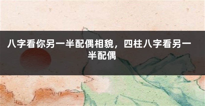 八字看你另一半配偶相貌，四柱八字看另一半配偶