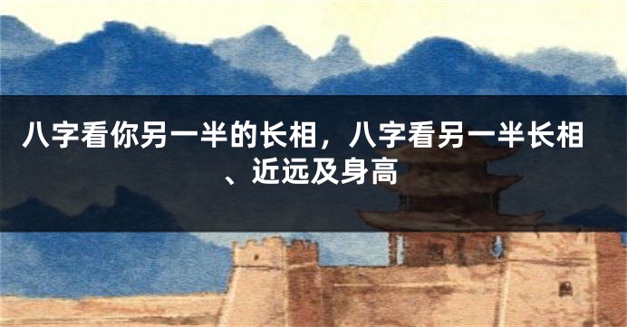 八字看你另一半的长相，八字看另一半长相、近远及身高
