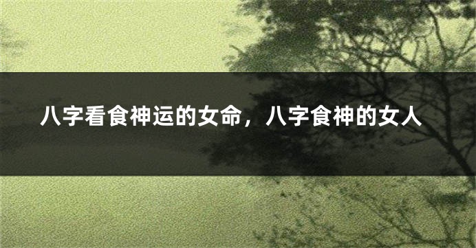 八字看食神运的女命，八字食神的女人