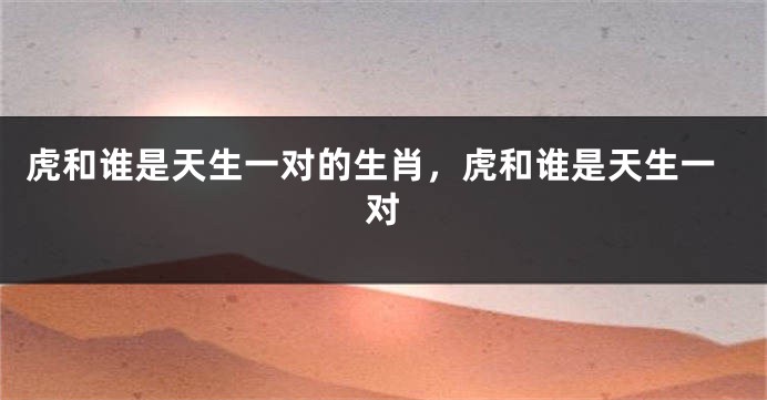 虎和谁是天生一对的生肖，虎和谁是天生一对
