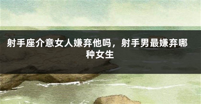 射手座介意女人嫌弃他吗，射手男最嫌弃哪种女生