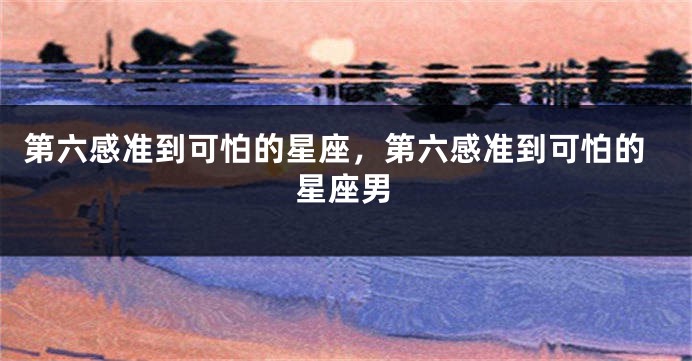 第六感准到可怕的星座，第六感准到可怕的星座男