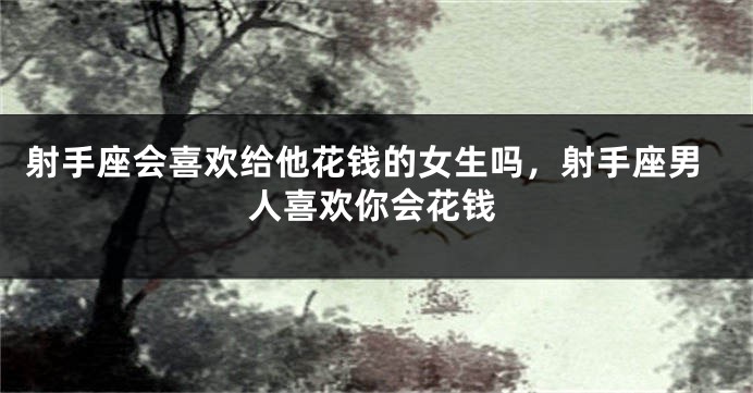 射手座会喜欢给他花钱的女生吗，射手座男人喜欢你会花钱