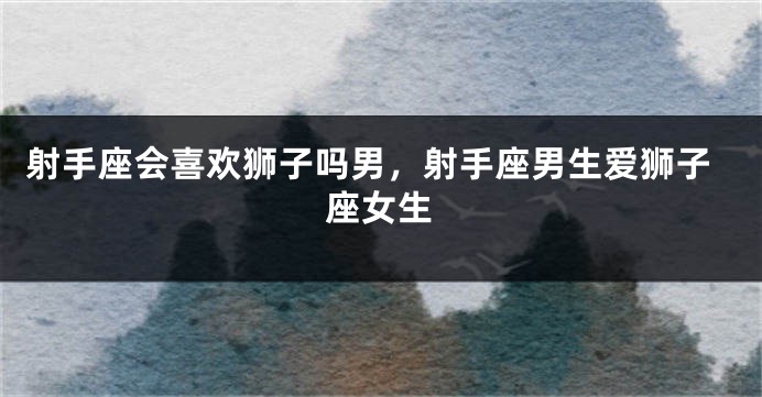 射手座会喜欢狮子吗男，射手座男生爱狮子座女生