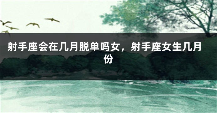 射手座会在几月脱单吗女，射手座女生几月份