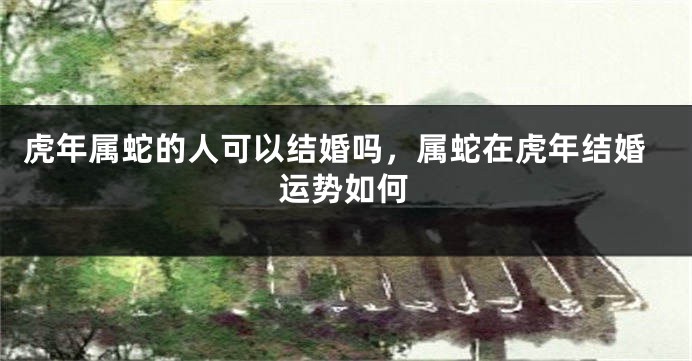 虎年属蛇的人可以结婚吗，属蛇在虎年结婚运势如何