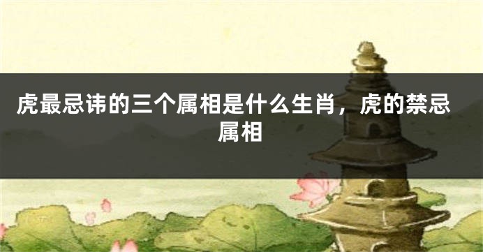虎最忌讳的三个属相是什么生肖，虎的禁忌属相