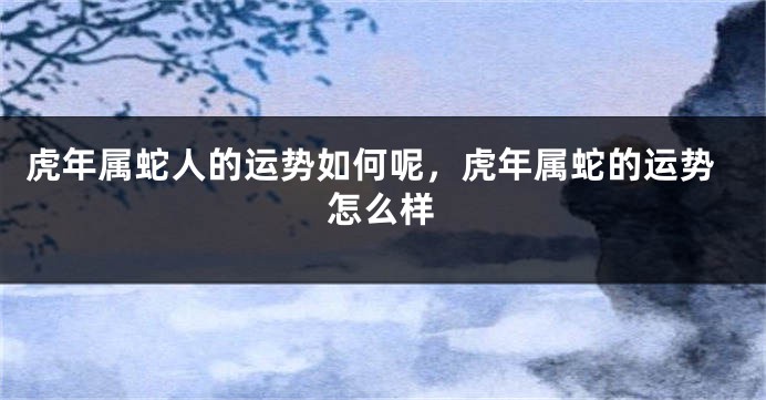 虎年属蛇人的运势如何呢，虎年属蛇的运势怎么样
