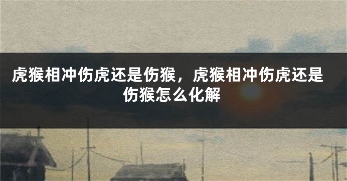 虎猴相冲伤虎还是伤猴，虎猴相冲伤虎还是伤猴怎么化解