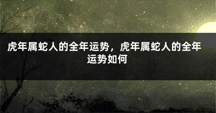 虎年属蛇人的全年运势，虎年属蛇人的全年运势如何