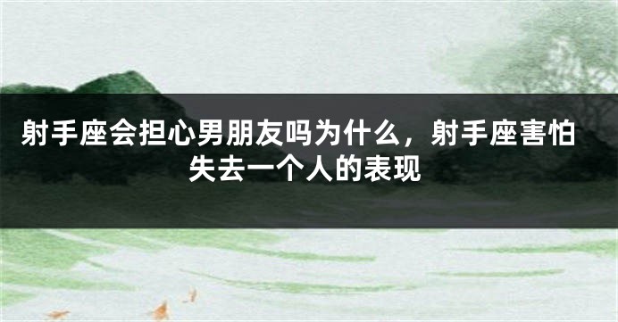 射手座会担心男朋友吗为什么，射手座害怕失去一个人的表现