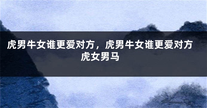 虎男牛女谁更爱对方，虎男牛女谁更爱对方 虎女男马