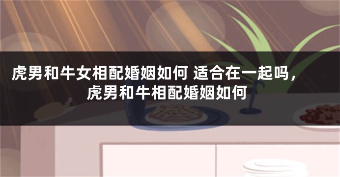 虎男和牛女相配婚姻如何 适合在一起吗，虎男和牛相配婚姻如何