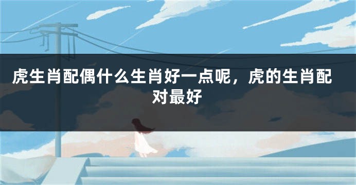 虎生肖配偶什么生肖好一点呢，虎的生肖配对最好