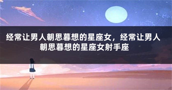 经常让男人朝思暮想的星座女，经常让男人朝思暮想的星座女射手座