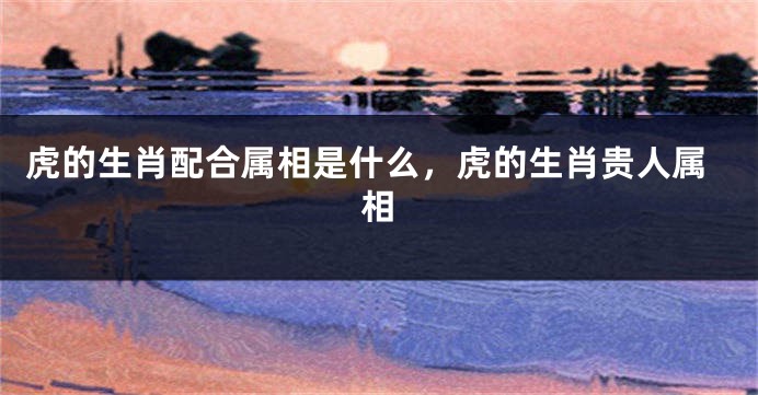 虎的生肖配合属相是什么，虎的生肖贵人属相