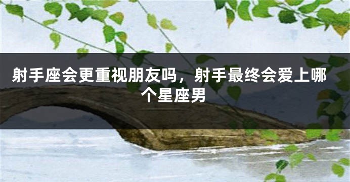 射手座会更重视朋友吗，射手最终会爱上哪个星座男