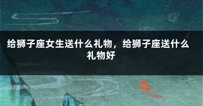 给狮子座女生送什么礼物，给狮子座送什么礼物好