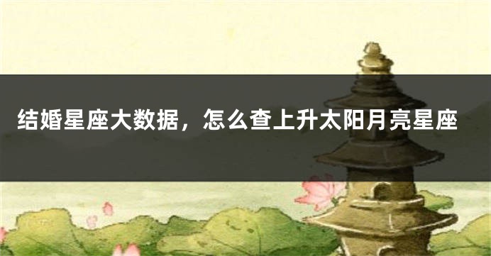 结婚星座大数据，怎么查上升太阳月亮星座