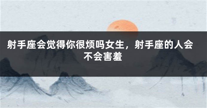 射手座会觉得你很烦吗女生，射手座的人会不会害羞