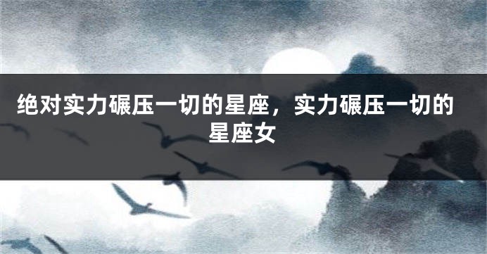 绝对实力碾压一切的星座，实力碾压一切的星座女
