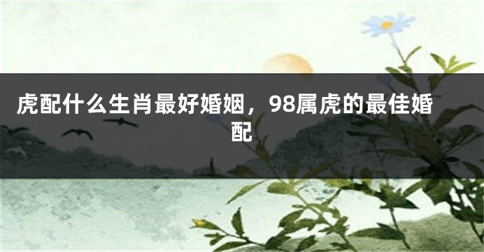 虎配什么生肖最好婚姻，98属虎的最佳婚配