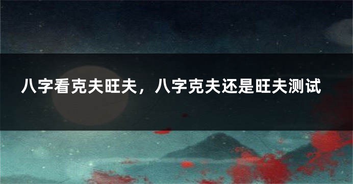 八字看克夫旺夫，八字克夫还是旺夫测试