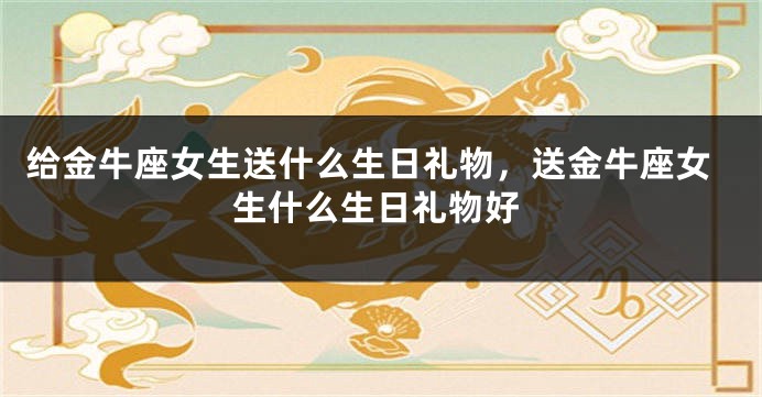 给金牛座女生送什么生日礼物，送金牛座女生什么生日礼物好