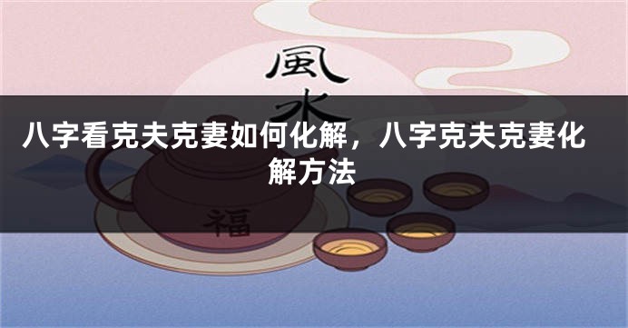八字看克夫克妻如何化解，八字克夫克妻化解方法