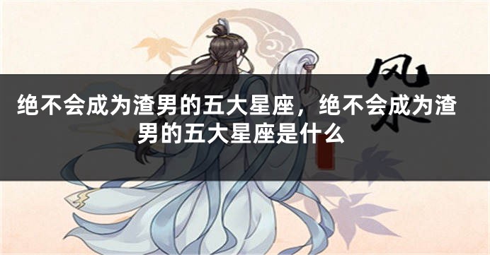 绝不会成为渣男的五大星座，绝不会成为渣男的五大星座是什么
