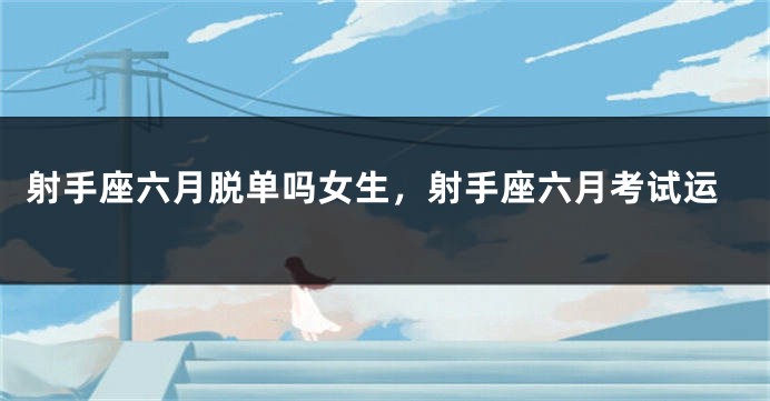 射手座六月脱单吗女生，射手座六月考试运