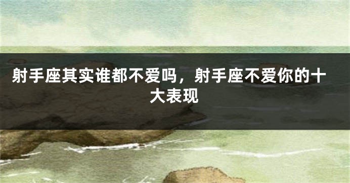射手座其实谁都不爱吗，射手座不爱你的十大表现