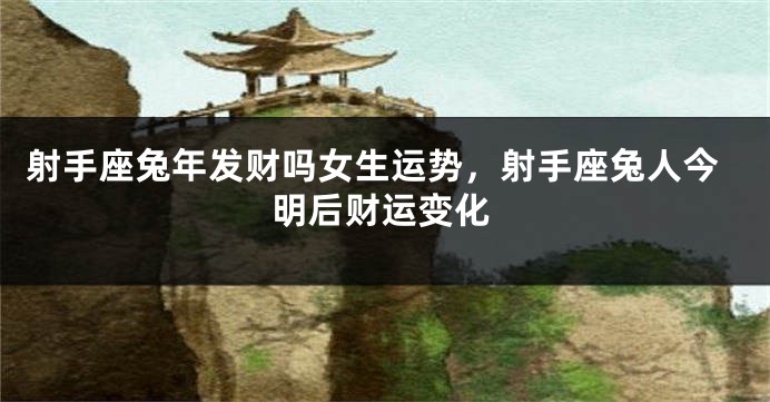 射手座兔年发财吗女生运势，射手座兔人今明后财运变化