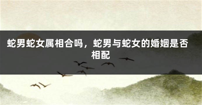 蛇男蛇女属相合吗，蛇男与蛇女的婚姻是否相配