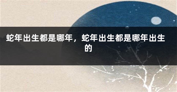 蛇年出生都是哪年，蛇年出生都是哪年出生的
